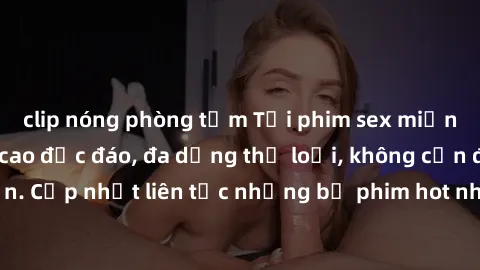 clip nóng phòng tắm Tải phim sex miễn phí chất lượng cao độc đáo, đa dạng thể loại, không cần đăng ký tài khoản. Cập nhật liên tục những bộ phim hot nhất trên thị trường. Sự lựa chọn hàng đầu cho ngườ