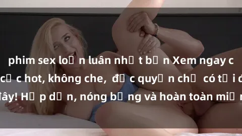 phim sex loạn luân nhật bản Xem ngay clip sex không che cực hot, không che,  độc quyền chỉ có tại đây! Hấp dẫn, nóng bỏng và hoàn toàn miễn phí, không thể bỏ qua!