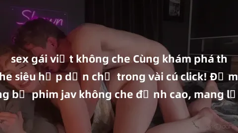 sex gái việt không che Cùng khám phá thế giới jav không che siêu hấp dẫn chỉ trong vài cú click! Đắm chìm trong những bộ phim jav không che đỉnh cao, mang lại trải nghiệm thú vị và đầy kích thích.