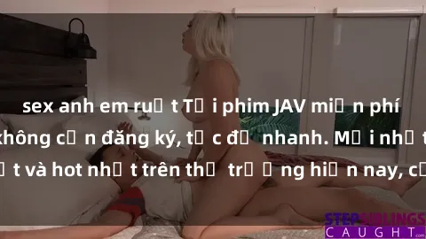 sex anh em ruột Tải phim JAV miễn phí chất lượng cao, không cần đăng ký, tốc độ nhanh. Mới nhất và hot nhất trên thị trường hiện nay, cập nhật hàng ngày.