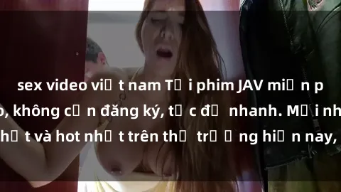 sex video việt nam Tải phim JAV miễn phí chất lượng cao, không cần đăng ký, tốc độ nhanh. Mới nhất và hot nhất trên thị trường hiện nay, cập nhật hàng ngày.