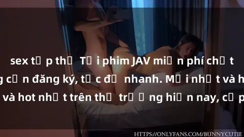 sex tập thể Tải phim JAV miễn phí chất lượng cao, không cần đăng ký, tốc độ nhanh. Mới nhất và hot nhất trên thị trường hiện nay, cập nhật hàng ngày.