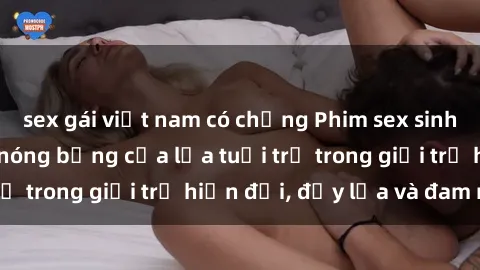 sex gái việt nam có chồng Phim sex sinh viên: Câu chuyện nóng bỏng của lứa tuổi trẻ trong giới trẻ hiện đại, đầy lửa và đam mê
