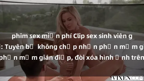 phim sex miễn phí Clip sex sinh viên gây sốt mạng xã hội: Tuyên bố không chấp nhận phần mềm gián điệp, đòi xóa hình ảnh trên internet