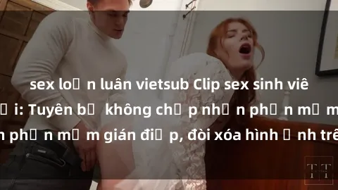 sex loạn luân vietsub Clip sex sinh viên gây sốt mạng xã hội: Tuyên bố không chấp nhận phần mềm gián điệp, đòi xóa hình ảnh trên internet