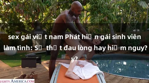 sex gái việt nam Phát hiện gái sinh viên làm tình: Sự thật đau lòng hay hiểm nguy?