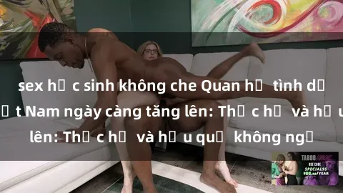 sex học sinh không che Quan hệ tình dục của nữ sinh Việt Nam ngày càng tăng lên: Thực hư và hậu quả không ngờ