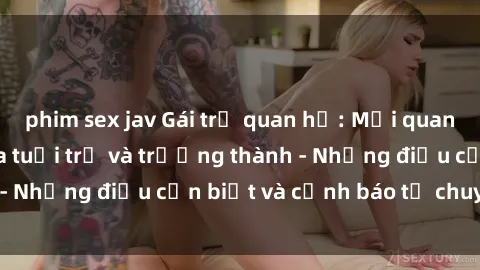phim sex jav Gái trẻ quan hệ: Mối quan hệ khác biệt giữa tuổi trẻ và trưởng thành - Những điều cần biết và cảnh báo từ chuyên gia