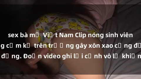 sex bà mẹ Việt Nam Clip nóng sinh viên gây sốc: Hành động cấm kỵ trên trường gây xôn xao cộng đồng. Đoạn video ghi lại cảnh vô lễ khiến dư luận bức xúc.