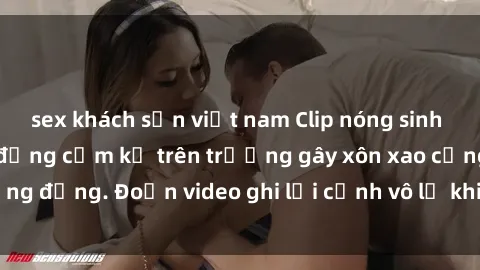 sex khách sạn việt nam Clip nóng sinh viên gây sốc: Hành động cấm kỵ trên trường gây xôn xao cộng đồng. Đoạn video ghi lại cảnh vô lễ khiến dư luận bức xúc.