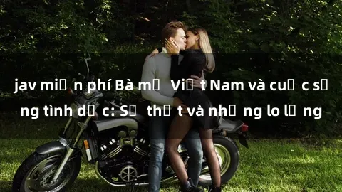 jav miễn phí Bà mẹ Việt Nam và cuộc sống tình dục: Sự thật và những lo lắng
