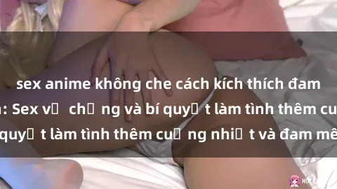 sex anime không che cách kích thích đam mê trong hôn nhân: Sex vợ chồng và bí quyết làm tình thêm cuồng nhiệt và đam mê