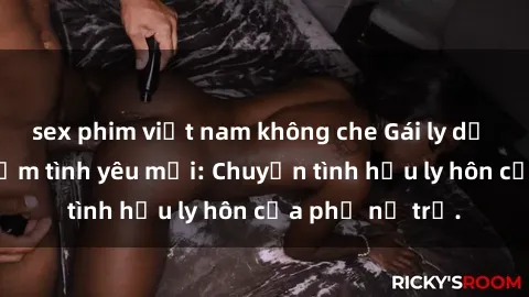 sex phim việt nam không che Gái ly dị quan hệ tìm kiếm tình yêu mới: Chuyện tình hậu ly hôn của phụ nữ trẻ.