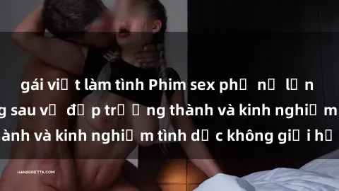 gái việt làm tình Phim sex phụ nữ lớn tuổi: Sức hút đằng sau vẻ đẹp trưởng thành và kinh nghiệm tình dục không giới hạn