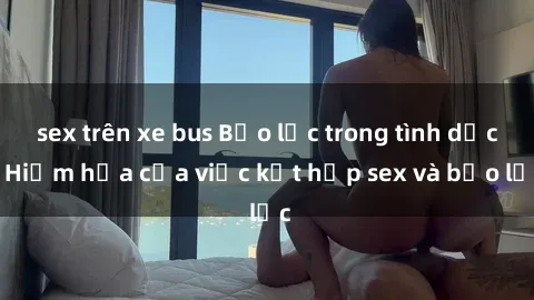 sex trên xe bus Bạo lực trong tình dục: Hiểm họa của việc kết hợp sex và bạo lực