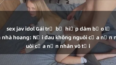 sex jav idol Gái trẻ bị hiếp dâm bạo lực trong căn nhà hoang: Nỗi đau không nguôi của nạn nhân vô tội