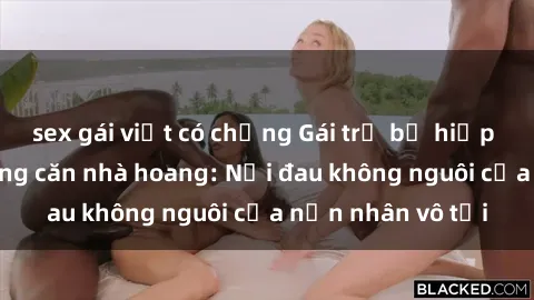 sex gái việt có chồng Gái trẻ bị hiếp dâm bạo lực trong căn nhà hoang: Nỗi đau không nguôi của nạn nhân vô tội