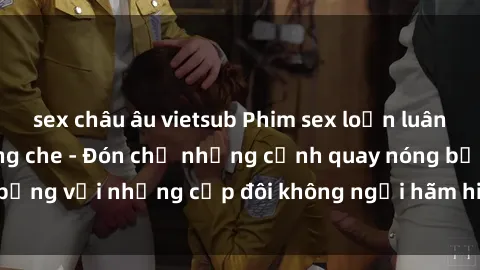 sex châu âu vietsub Phim sex loạn luân đầy kích thích không che - Đón chờ những cảnh quay nóng bỏng với những cặp đôi không ngại hãm hiếp gia đình trong lòng