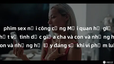 phim sex nơi công cộng Mối quan hệ giữa cha và con: Sự thật về tình dục giữa cha và con và những hệ lụy đáng sợ khi vi phạm luật pháp.