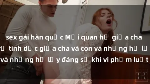 sex gái hàn quốc Mối quan hệ giữa cha và con: Sự thật về tình dục giữa cha và con và những hệ lụy đáng sợ khi vi phạm luật pháp.