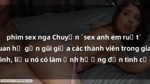 phim sex nga Chuyện `sex anh em ruột` - Đề cập đến quan hệ gần gũi giữa các thành viên trong gia đình, liệu nó có làm ảnh hưởng đến tình cảm gia đình hay không?