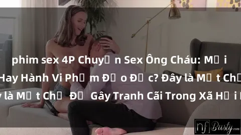 phim sex 4P Chuyện Sex Ông Cháu: Mối Quan Hệ Gia Đình Hay Hành Vi Phạm Đạo Đức? Đây là Một Chủ Đề Gây Tranh Cãi Trong Xã Hội Hiện Nay.