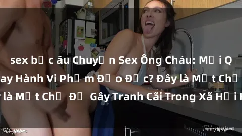 sex bắc âu Chuyện Sex Ông Cháu: Mối Quan Hệ Gia Đình Hay Hành Vi Phạm Đạo Đức? Đây là Một Chủ Đề Gây Tranh Cãi Trong Xã Hội Hiện Nay.