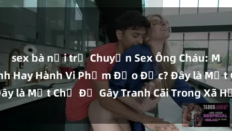 sex bà nội trợ Chuyện Sex Ông Cháu: Mối Quan Hệ Gia Đình Hay Hành Vi Phạm Đạo Đức? Đây là Một Chủ Đề Gây Tranh Cãi Trong Xã Hội Hiện Nay.