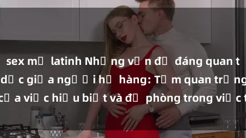 sex mỹ latinh Những vấn đề đáng quan tâm về quan hệ tình dục giữa người họ hàng: Tầm quan trọng của việc hiểu biết và đề phòng trong việc tiếp xúc trong gia đình.