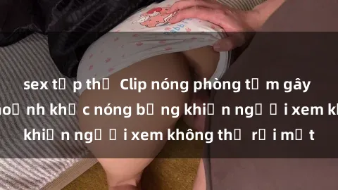 sex tập thể Clip nóng phòng tắm gây sốt: Cận cảnh khoảnh khắc nóng bỏng khiến người xem không thể rời mắt