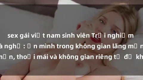 sex gái việt nam sinh viên Trải nghiệm độc đáo tại sex nhà nghỉ: ẩn mình trong không gian lãng mạn, thoải mái và không gian riêng tư để khuấy động tình ái.