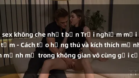 sex không che nhật bản Trải nghiệm mới lạ với sex phòng tắm - Cách tạo hứng thú và kích thích mạnh mẽ trong không gian vô cùng gợi cảm và lãng mạn