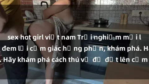 sex hot girl việt nam Trải nghiệm mới lạ: Sex trong xe hơi đem lại cảm giác hưng phấn, khám phá. Hãy khám phá cách thú vị để đốt lên cảm xúc trong cuộc tình!