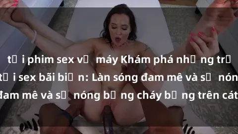 tải phim sex về máy Khám phá những trải nghiệm độc đáo tại sex bãi biển: Làn sóng đam mê và sự nóng bỏng cháy bỏng trên cát trắng