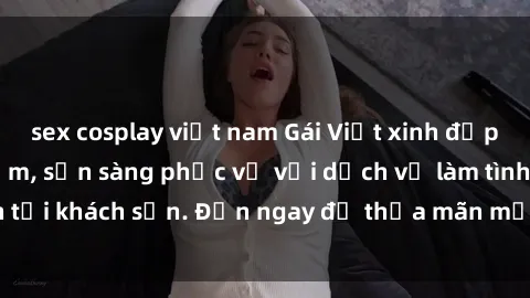 sex cosplay việt nam Gái Việt xinh đẹp, nồng nàn tình cảm, sẵn sàng phục vụ với dịch vụ làm tình tại khách sạn. Đến ngay để thỏa mãn mọi khao khát của bạn!