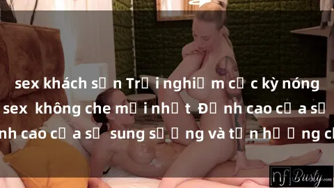 sex khách sạn Trải nghiệm cực kỳ nóng bỏng trong phim sex  không che mới nhất  Đỉnh cao của sự sung sướng và tận hưởng chân thật