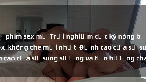 phim sex mỹ Trải nghiệm cực kỳ nóng bỏng trong phim sex  không che mới nhất  Đỉnh cao của sự sung sướng và tận hưởng chân thật