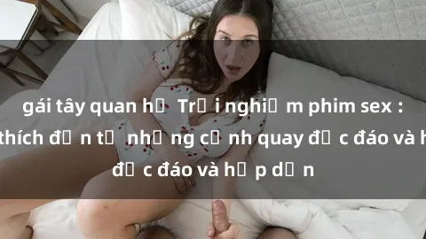 gái tây quan hệ Trải nghiệm phim sex : Sự kích thích đến từ những cảnh quay độc đáo và hấp dẫn