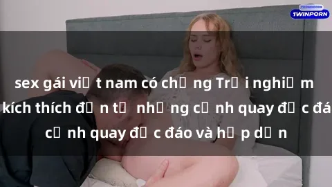 sex gái việt nam có chồng Trải nghiệm phim sex : Sự kích thích đến từ những cảnh quay độc đáo và hấp dẫn