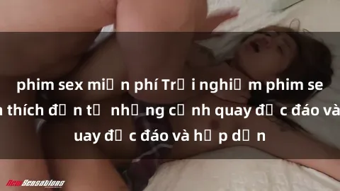 phim sex miễn phí Trải nghiệm phim sex : Sự kích thích đến từ những cảnh quay độc đáo và hấp dẫn