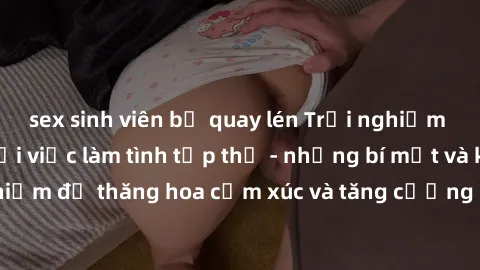 sex sinh viên bị quay lén Trải nghiệm hứng khởi cùng với việc làm tình tập thể - những bí mật và kinh nghiệm để thăng hoa cảm xúc và tăng cường sự gắn kết trong mối quan hệ