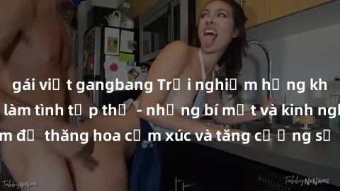 gái việt gangbang Trải nghiệm hứng khởi cùng với việc làm tình tập thể - những bí mật và kinh nghiệm để thăng hoa cảm xúc và tăng cường sự gắn kết trong mối quan hệ