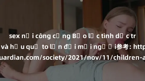 sex nơi công cộng Bạo lực tình dục trong nhóm: nguy cơ và hậu quả to lớn đối mọi người参考: https://www.theguardian.com/society/2021/nov/11/children-as-young-as-four-are-being-sexually-abused-by-groups-
