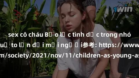 sex cô cháu Bạo lực tình dục trong nhóm: nguy cơ và hậu quả to lớn đối mọi người参考: https://www.theguardian.com/society/2021/nov/11/children-as-young-as-four-are-being-sexually-abused-by-groups-in-uk-