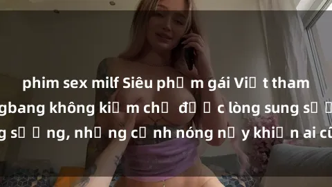 phim sex milf Siêu phẩm gái Việt tham gia trong buổi gangbang không kiềm chế được lòng sung sướng, những cảnh nóng nảy khiến ai cũng phải mãn nhãn