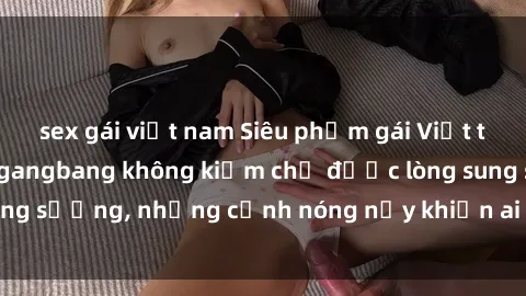 sex gái việt nam Siêu phẩm gái Việt tham gia trong buổi gangbang không kiềm chế được lòng sung sướng, những cảnh nóng nảy khiến ai cũng phải mãn nhãn