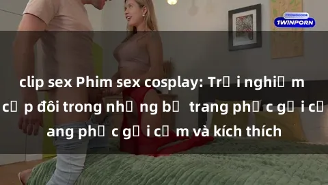 clip sex Phim sex cosplay: Trải nghiệm tuyệt vời của cặp đôi trong những bộ trang phục gợi cảm và kích thích