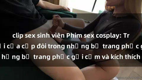 clip sex sinh viên Phim sex cosplay: Trải nghiệm tuyệt vời của cặp đôi trong những bộ trang phục gợi cảm và kích thích