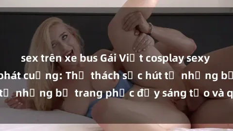 sex trên xe bus Gái Việt cosplay sexy khiến fan hâm mộ phát cuồng: Thử thách sức hút từ những bộ trang phục đầy sáng tạo và quyến rũ!
