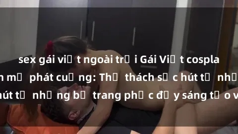 sex gái việt ngoài trời Gái Việt cosplay sexy khiến fan hâm mộ phát cuồng: Thử thách sức hút từ những bộ trang phục đầy sáng tạo và quyến rũ!